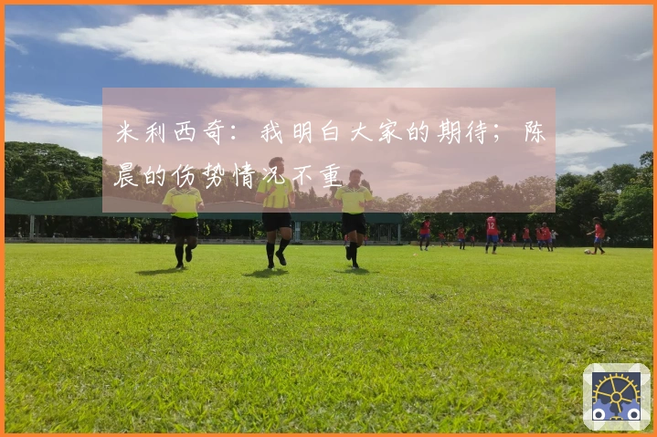 米利西奇：我明白大家的期待；陈晨的伤势情况不重