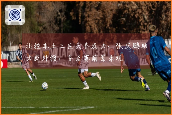 北控本土三巨头齐发力，张庆鹏助力新外援，季后赛前景乐观