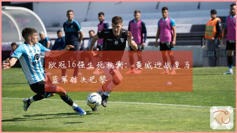 欧冠16强生死抗衡：曼城迎战皇马 蓝军对决巴黎