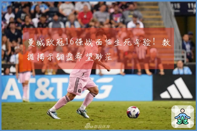 曼城欧冠16强战面临生死考验！数据揭示翻盘希望渺茫