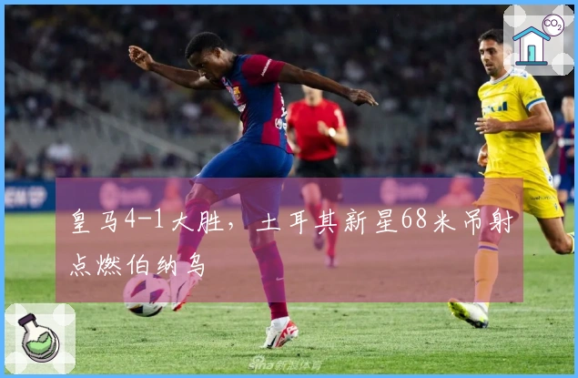 皇马4-1大胜，土耳其新星68米吊射点燃伯纳乌