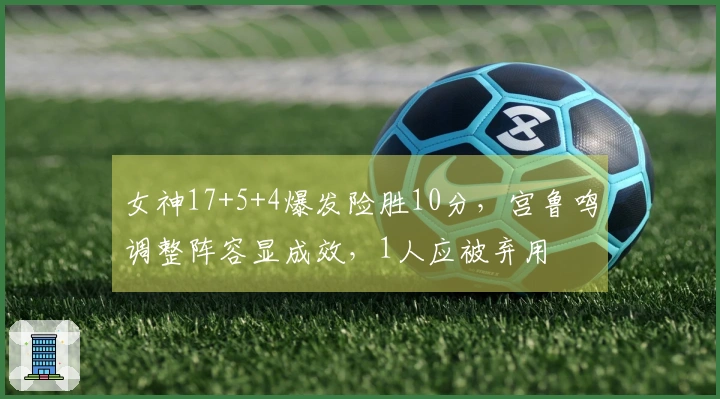 女神17+5+4爆发险胜10分，宫鲁鸣调整阵容显成效，1人应被弃用