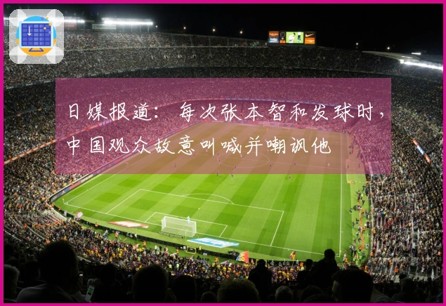 日媒报道：每次张本智和发球时，中国观众故意叫喊并嘲讽他