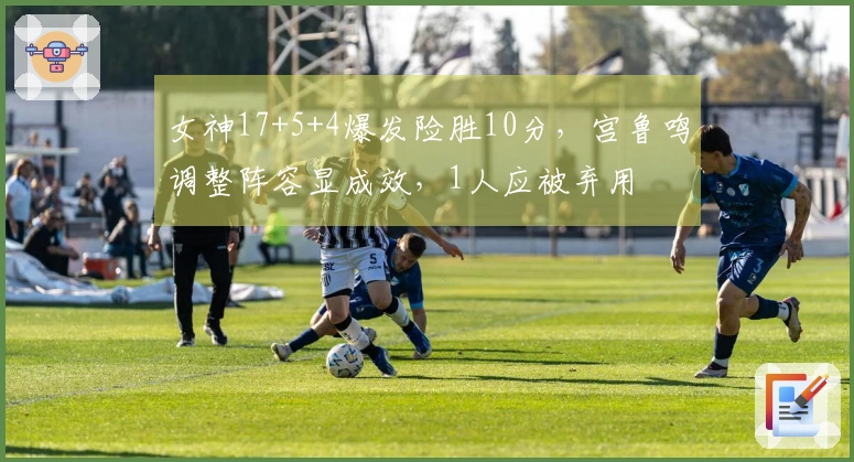 女神17+5+4爆发险胜10分，宫鲁鸣调整阵容显成效，1人应被弃用