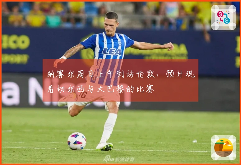 纳赛尔周日上午到访伦敦，预计观看切尔西与大巴黎的比赛