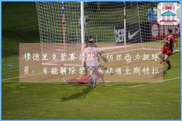 穆德里克禁赛持续，切尔西力挺球员，可能解除禁令或租借至斯特拉斯堡