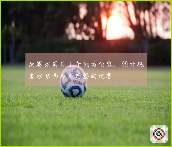 纳赛尔周日上午到访伦敦，预计观看切尔西与大巴黎的比赛