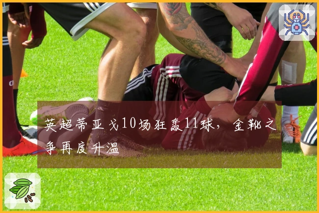 英超蒂亚戈10场狂轰11球，金靴之争再度升温