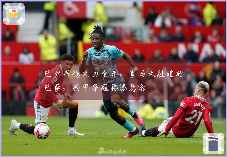 巴尔韦德火力全开，皇马大胜追赶巴萨，西甲争冠再添悬念