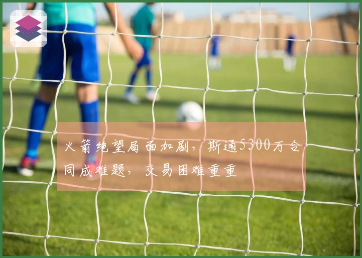 火箭绝望局面加剧，斯通5300万合同成难题，交易困难重重