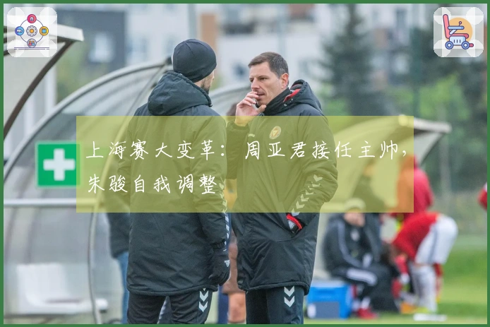 上海赛大变革：周亚君接任主帅，朱骏自我调整